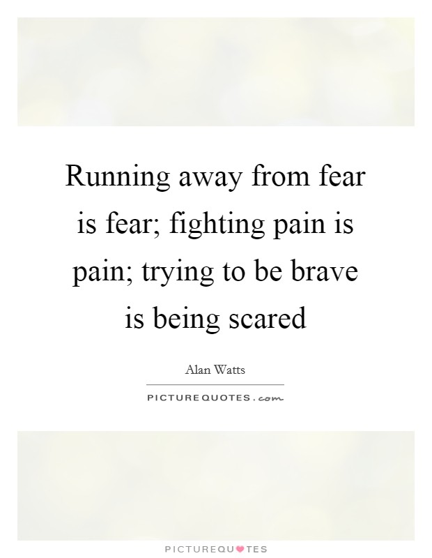 Running away from fear is fear; fighting pain is pain; trying to be brave is being scared Picture Quote #1