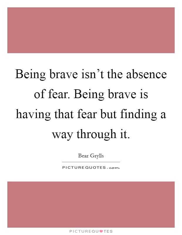 Being brave isn't the absence of fear. Being brave is having that fear but finding a way through it. Picture Quote #1