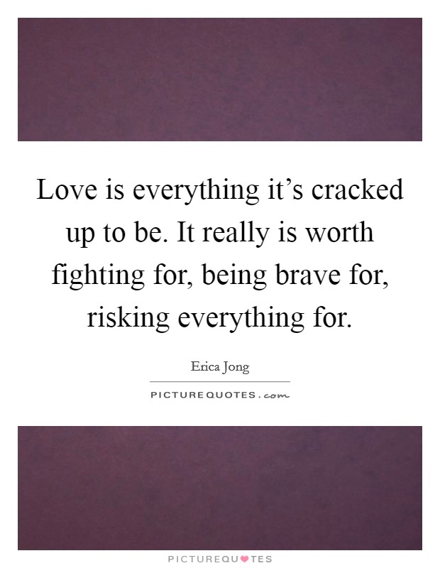 Love is everything it's cracked up to be. It really is worth fighting for, being brave for, risking everything for. Picture Quote #1