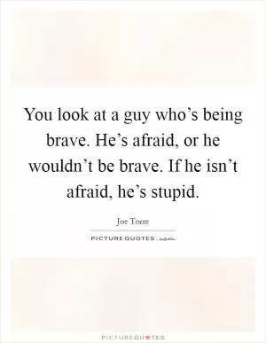 You look at a guy who’s being brave. He’s afraid, or he wouldn’t be brave. If he isn’t afraid, he’s stupid Picture Quote #1