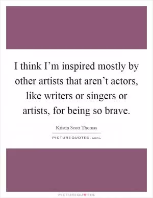 I think I’m inspired mostly by other artists that aren’t actors, like writers or singers or artists, for being so brave Picture Quote #1
