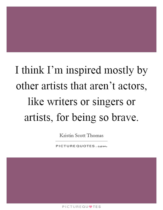 I think I'm inspired mostly by other artists that aren't actors, like writers or singers or artists, for being so brave. Picture Quote #1