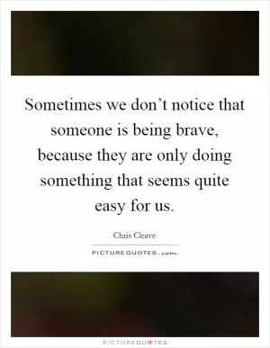 Sometimes we don’t notice that someone is being brave, because they are only doing something that seems quite easy for us Picture Quote #1
