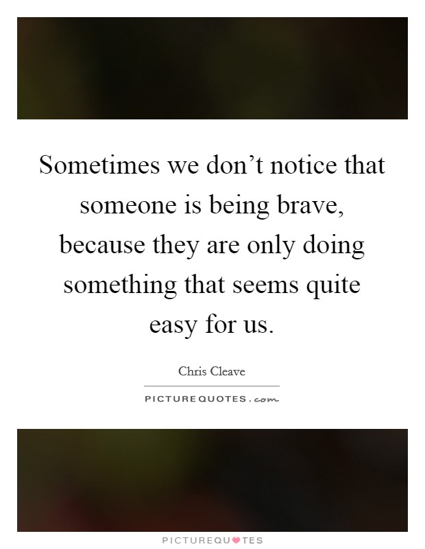 Sometimes we don't notice that someone is being brave, because they are only doing something that seems quite easy for us. Picture Quote #1