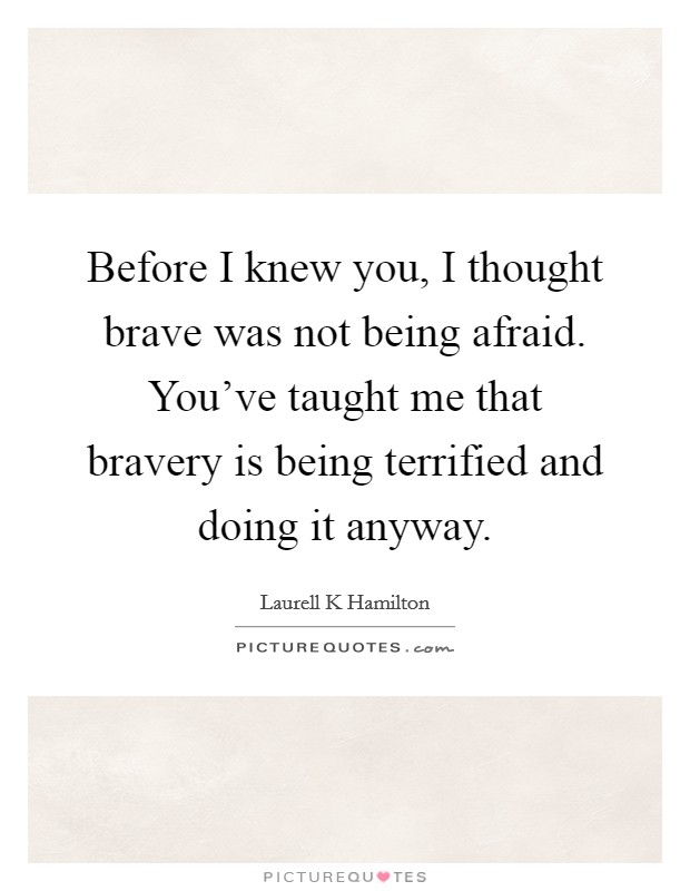 Before I knew you, I thought brave was not being afraid. You've taught me that bravery is being terrified and doing it anyway. Picture Quote #1