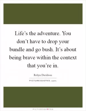 Life’s the adventure. You don’t have to drop your bundle and go bush. It’s about being brave within the context that you’re in Picture Quote #1