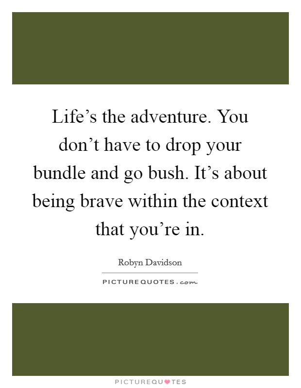 Life's the adventure. You don't have to drop your bundle and go bush. It's about being brave within the context that you're in. Picture Quote #1