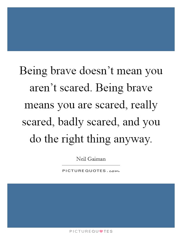 Being brave doesn't mean you aren't scared. Being brave means you are scared, really scared, badly scared, and you do the right thing anyway. Picture Quote #1