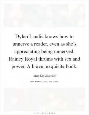 Dylan Landis knows how to unnerve a reader, even as she’s appreciating being unnerved. Rainey Royal thrums with sex and power. A brave, exquisite book Picture Quote #1