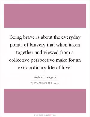 Being brave is about the everyday points of bravery that when taken together and viewed from a collective perspective make for an extraordinary life of love Picture Quote #1