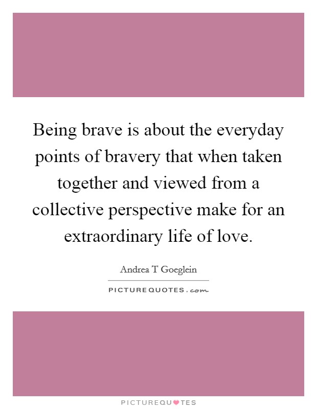 Being brave is about the everyday points of bravery that when taken together and viewed from a collective perspective make for an extraordinary life of love. Picture Quote #1