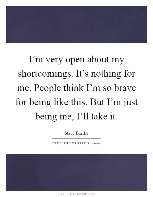 I'm very open about my shortcomings. It's nothing for me. People think I'm so brave for being like this. But I'm just being me, I'll take it. Picture Quote #1