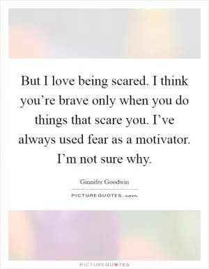 But I love being scared. I think you’re brave only when you do things that scare you. I’ve always used fear as a motivator. I’m not sure why Picture Quote #1