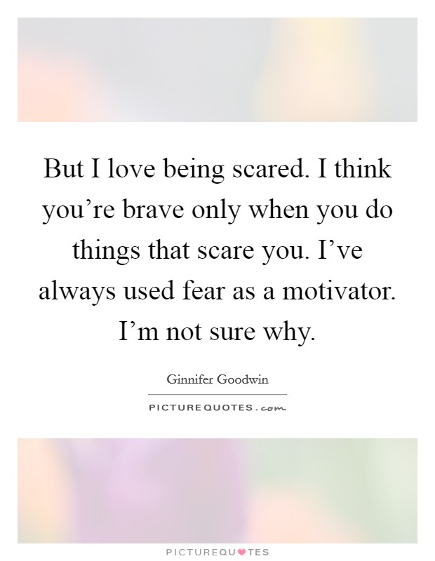 But I love being scared. I think you're brave only when you do things that scare you. I've always used fear as a motivator. I'm not sure why. Picture Quote #1