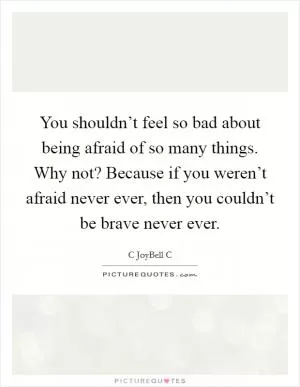 You shouldn’t feel so bad about being afraid of so many things. Why not? Because if you weren’t afraid never ever, then you couldn’t be brave never ever Picture Quote #1