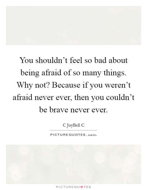 You shouldn't feel so bad about being afraid of so many things. Why not? Because if you weren't afraid never ever, then you couldn't be brave never ever. Picture Quote #1