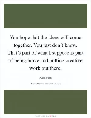 You hope that the ideas will come together. You just don’t know. That’s part of what I suppose is part of being brave and putting creative work out there Picture Quote #1