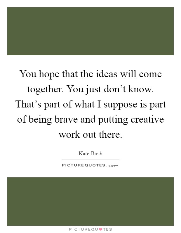 You hope that the ideas will come together. You just don't know. That's part of what I suppose is part of being brave and putting creative work out there. Picture Quote #1