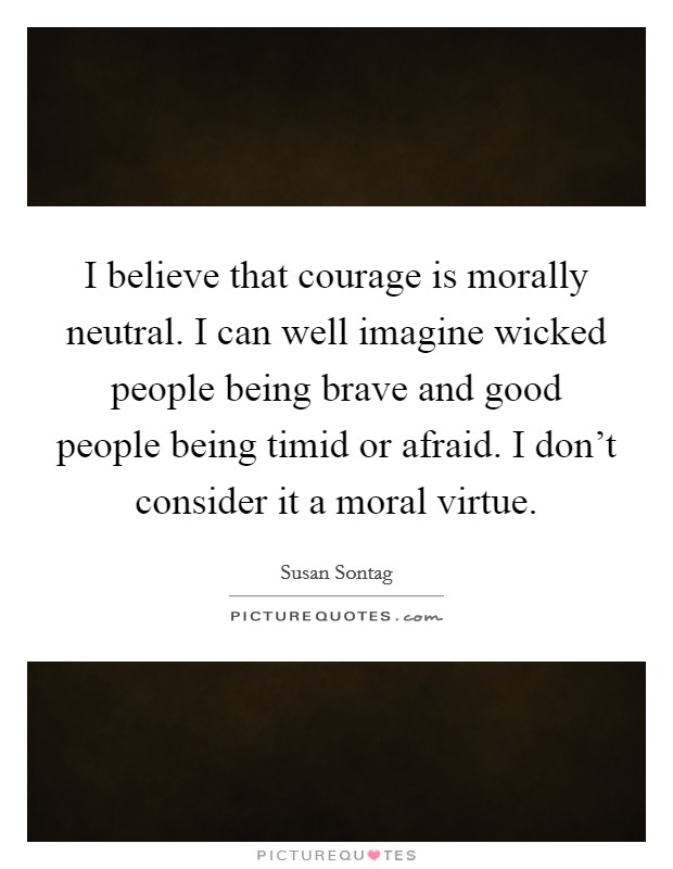 I believe that courage is morally neutral. I can well imagine wicked people being brave and good people being timid or afraid. I don't consider it a moral virtue. Picture Quote #1