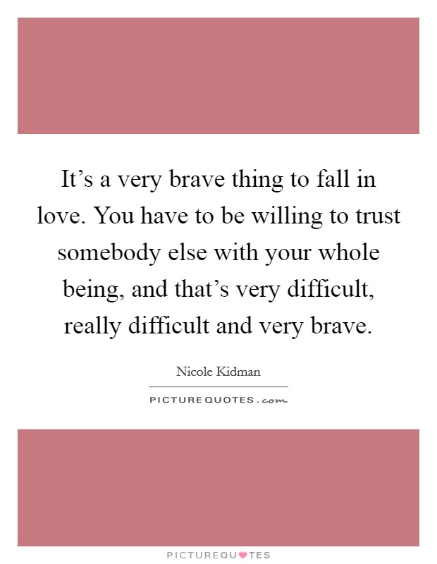 It's a very brave thing to fall in love. You have to be willing to trust somebody else with your whole being, and that's very difficult, really difficult and very brave. Picture Quote #1