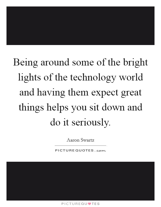 Being around some of the bright lights of the technology world and having them expect great things helps you sit down and do it seriously. Picture Quote #1