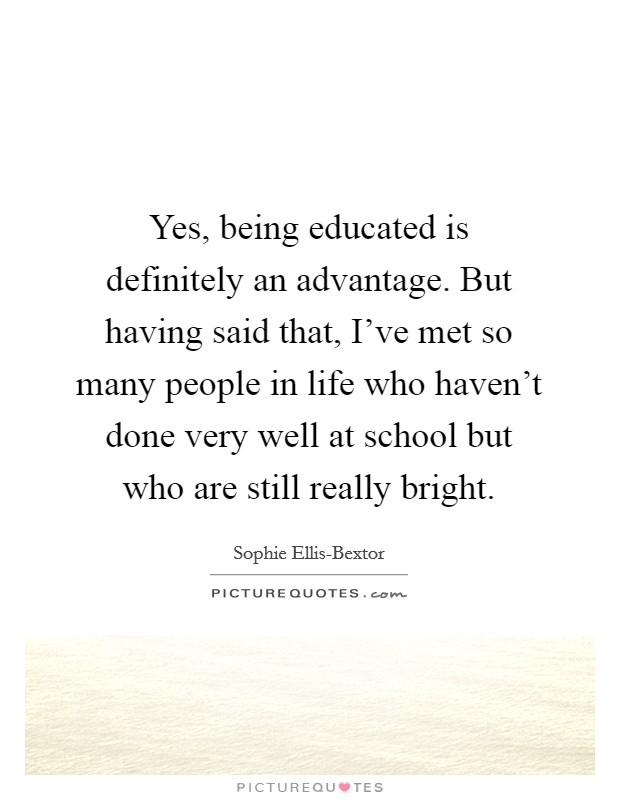 Yes, being educated is definitely an advantage. But having said that, I've met so many people in life who haven't done very well at school but who are still really bright. Picture Quote #1