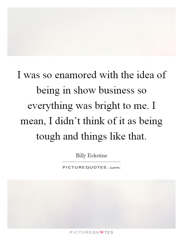 I was so enamored with the idea of being in show business so everything was bright to me. I mean, I didn't think of it as being tough and things like that. Picture Quote #1