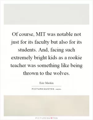 Of course, MIT was notable not just for its faculty but also for its students. And, facing such extremely bright kids as a rookie teacher was something like being thrown to the wolves Picture Quote #1