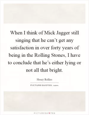 When I think of Mick Jagger still singing that he can’t get any satisfaction in over forty years of being in the Rolling Stones, I have to conclude that he’s either lying or not all that bright Picture Quote #1