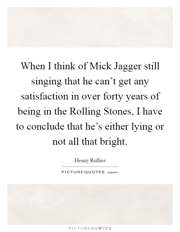 When I think of Mick Jagger still singing that he can't get any satisfaction in over forty years of being in the Rolling Stones, I have to conclude that he's either lying or not all that bright. Picture Quote #1