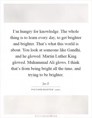 I’m hungry for knowledge. The whole thing is to learn every day, to get brighter and brighter. That’s what this world is about. You look at someone like Gandhi, and he glowed. Martin Luther King glowed. Muhammad Ali glows. I think that’s from being bright all the time, and trying to be brighter Picture Quote #1