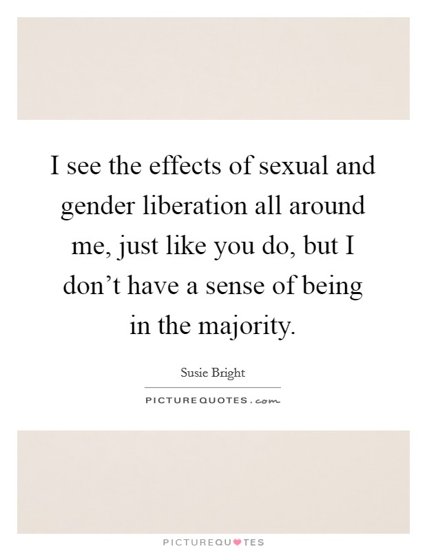 I see the effects of sexual and gender liberation all around me, just like you do, but I don't have a sense of being in the majority. Picture Quote #1