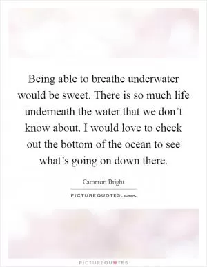 Being able to breathe underwater would be sweet. There is so much life underneath the water that we don’t know about. I would love to check out the bottom of the ocean to see what’s going on down there Picture Quote #1