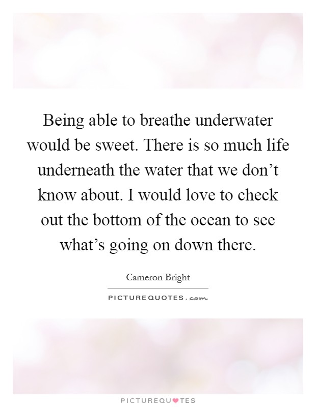 Being able to breathe underwater would be sweet. There is so much life underneath the water that we don't know about. I would love to check out the bottom of the ocean to see what's going on down there. Picture Quote #1