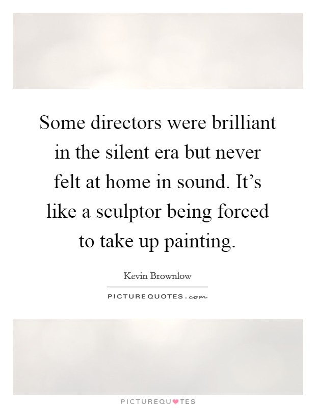 Some directors were brilliant in the silent era but never felt at home in sound. It's like a sculptor being forced to take up painting. Picture Quote #1