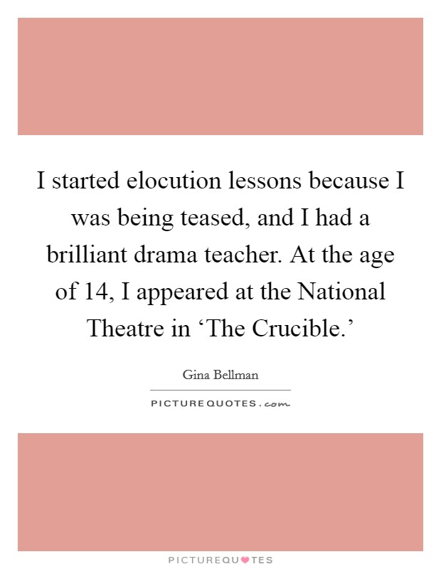 I started elocution lessons because I was being teased, and I had a brilliant drama teacher. At the age of 14, I appeared at the National Theatre in ‘The Crucible.' Picture Quote #1