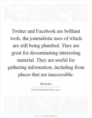 Twitter and Facebook are brilliant tools, the journalistic uses of which are still being plumbed. They are great for disseminating interesting material. They are useful for gathering information, including from places that are inaccessible Picture Quote #1
