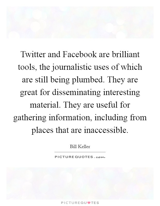 Twitter and Facebook are brilliant tools, the journalistic uses of which are still being plumbed. They are great for disseminating interesting material. They are useful for gathering information, including from places that are inaccessible. Picture Quote #1