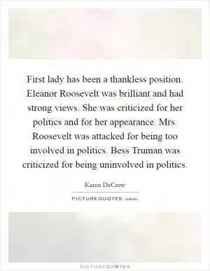 First lady has been a thankless position. Eleanor Roosevelt was brilliant and had strong views. She was criticized for her politics and for her appearance. Mrs. Roosevelt was attacked for being too involved in politics. Bess Truman was criticized for being uninvolved in politics Picture Quote #1