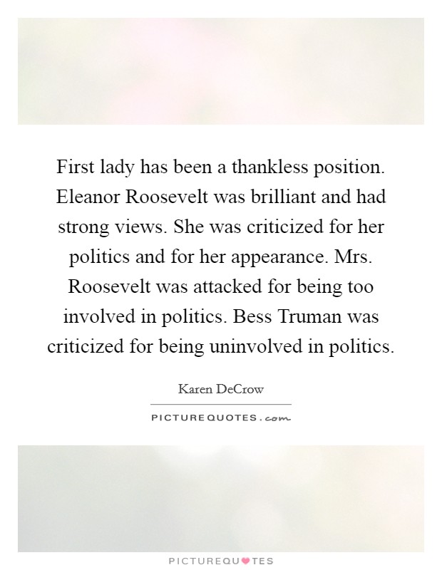 First lady has been a thankless position. Eleanor Roosevelt was brilliant and had strong views. She was criticized for her politics and for her appearance. Mrs. Roosevelt was attacked for being too involved in politics. Bess Truman was criticized for being uninvolved in politics. Picture Quote #1