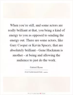 When you’re still, and some actors are really brilliant at that, you bring a kind of energy to you as opposed to sending the energy out. There are some actors, like Gary Cooper or Kevin Spacey, that are absolutely brilliant - Gene Hackman is another - at being and allowing the audience to just do the work Picture Quote #1