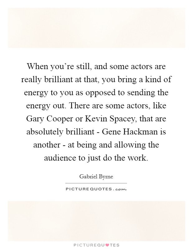 When you're still, and some actors are really brilliant at that, you bring a kind of energy to you as opposed to sending the energy out. There are some actors, like Gary Cooper or Kevin Spacey, that are absolutely brilliant - Gene Hackman is another - at being and allowing the audience to just do the work. Picture Quote #1