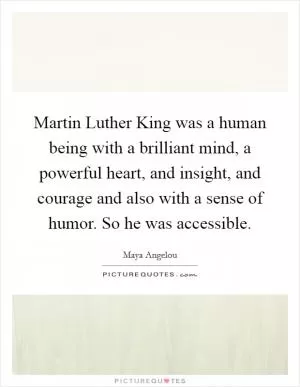Martin Luther King was a human being with a brilliant mind, a powerful heart, and insight, and courage and also with a sense of humor. So he was accessible Picture Quote #1