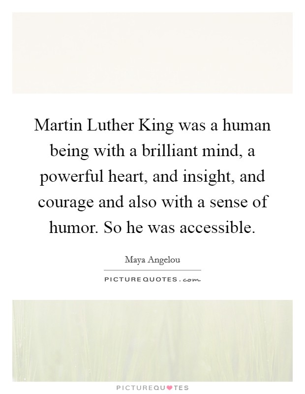 Martin Luther King was a human being with a brilliant mind, a powerful heart, and insight, and courage and also with a sense of humor. So he was accessible. Picture Quote #1