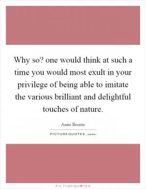 Why so? one would think at such a time you would most exult in your privilege of being able to imitate the various brilliant and delightful touches of nature Picture Quote #1