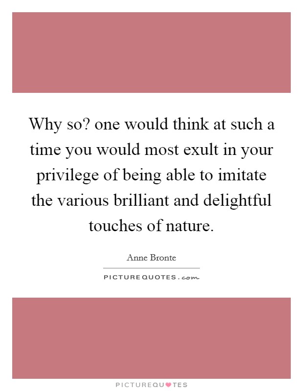 Why so? one would think at such a time you would most exult in your privilege of being able to imitate the various brilliant and delightful touches of nature. Picture Quote #1