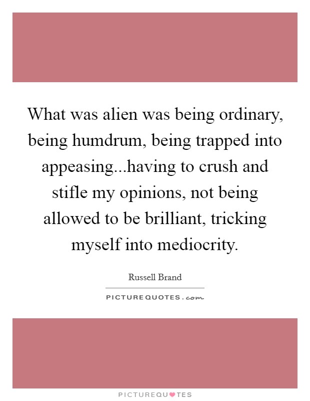 What was alien was being ordinary, being humdrum, being trapped into appeasing...having to crush and stifle my opinions, not being allowed to be brilliant, tricking myself into mediocrity. Picture Quote #1