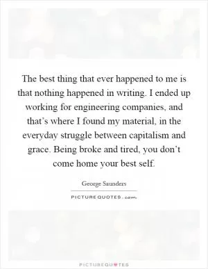 The best thing that ever happened to me is that nothing happened in writing. I ended up working for engineering companies, and that’s where I found my material, in the everyday struggle between capitalism and grace. Being broke and tired, you don’t come home your best self Picture Quote #1