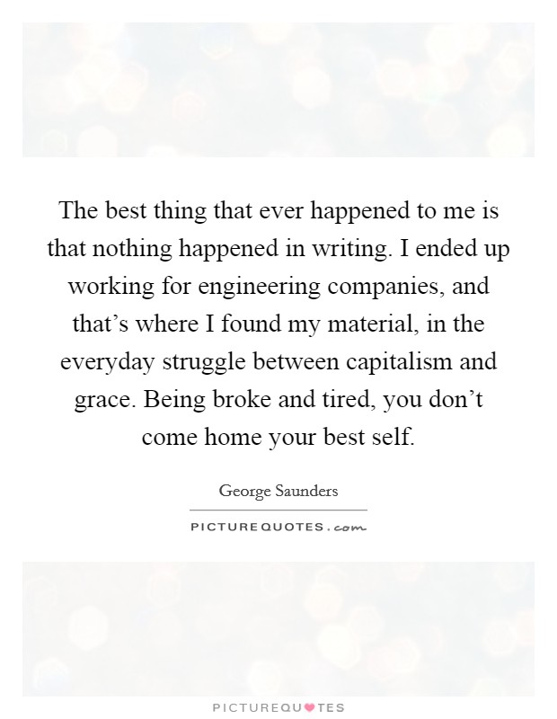 The best thing that ever happened to me is that nothing happened in writing. I ended up working for engineering companies, and that's where I found my material, in the everyday struggle between capitalism and grace. Being broke and tired, you don't come home your best self. Picture Quote #1
