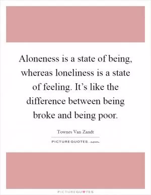 Aloneness is a state of being, whereas loneliness is a state of feeling. It’s like the difference between being broke and being poor Picture Quote #1